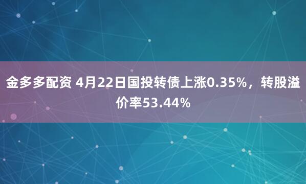 金多多配资 4月22日国投转债上涨0.35%，转股溢价率53.44%