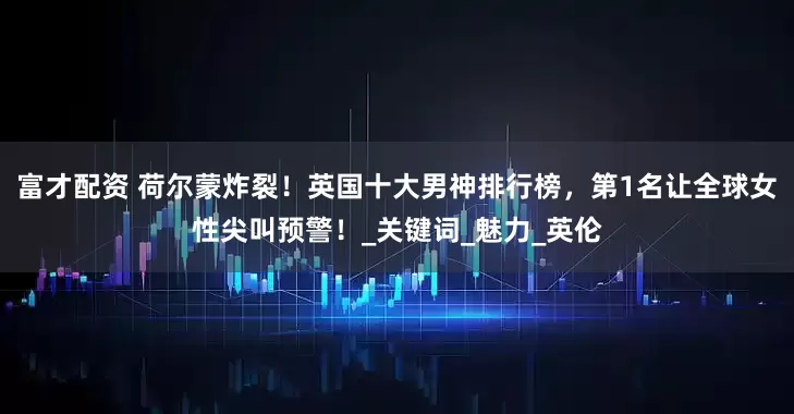 富才配资 荷尔蒙炸裂！英国十大男神排行榜，第1名让全球女性尖叫预警！_关键词_魅力_英伦