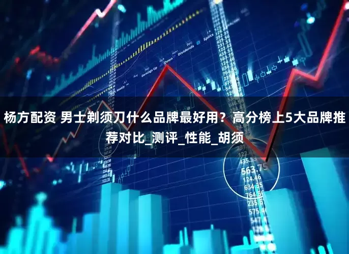 杨方配资 男士剃须刀什么品牌最好用？高分榜上5大品牌推荐对比_测评_性能_胡须