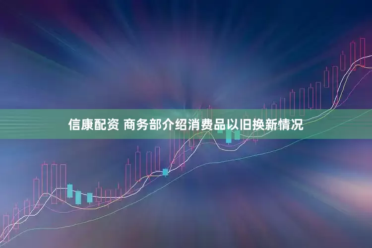 信康配资 商务部介绍消费品以旧换新情况