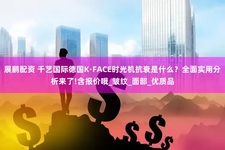 展鹏配资 千艺国际德国K·FACE时光机抗衰是什么？全面实用分析来了!含报价哦_皱纹_面部_优质品