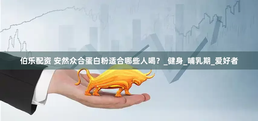 伯乐配资 安然众合蛋白粉适合哪些人喝？_健身_哺乳期_爱好者