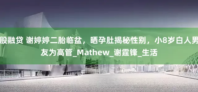 股融贷 谢婷婷二胎临盆，晒孕肚揭秘性别，小8岁白人男友为高管_Mathew_谢霆锋_生活