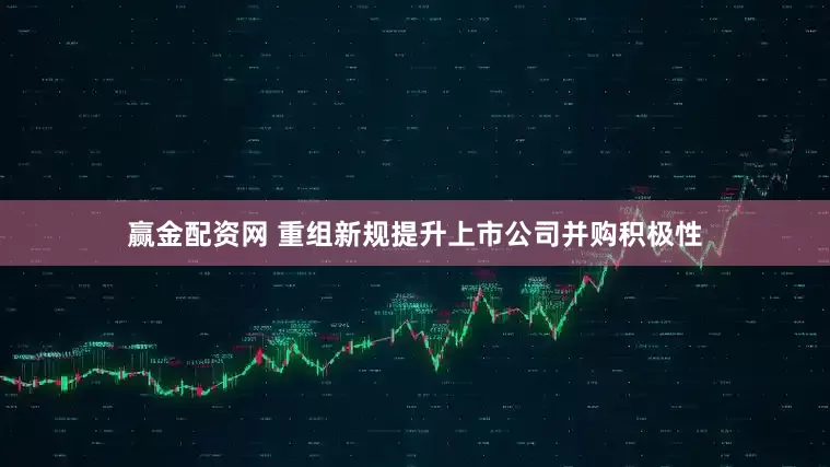 赢金配资网 重组新规提升上市公司并购积极性