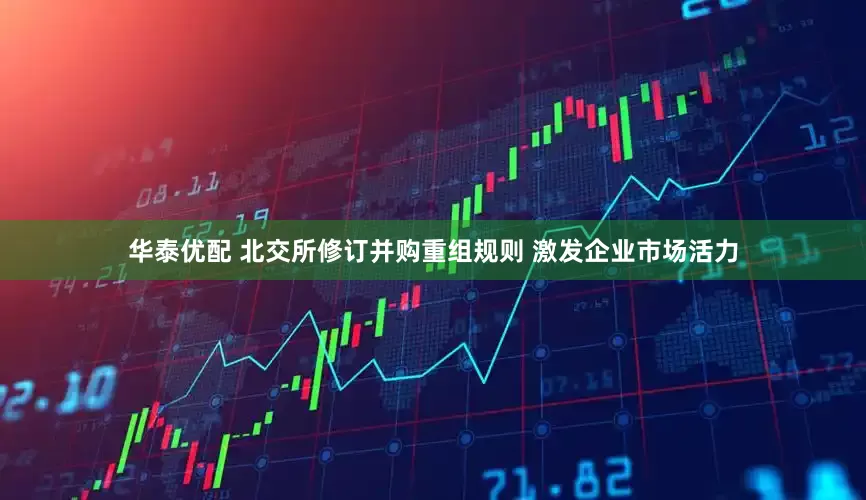 华泰优配 北交所修订并购重组规则 激发企业市场活力