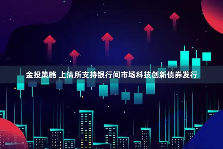 金投策略 上清所支持银行间市场科技创新债券发行