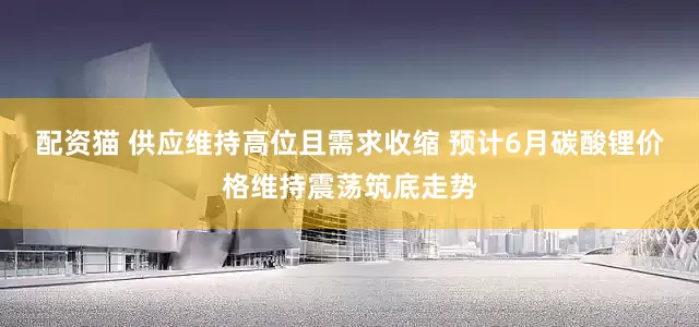 配资猫 供应维持高位且需求收缩 预计6月碳酸锂价格维持震荡筑底走势