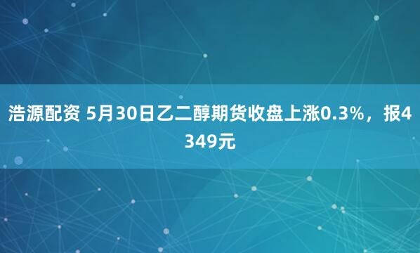 浩源配资 5月30日乙二醇期货收盘上涨0.3%，报4349元