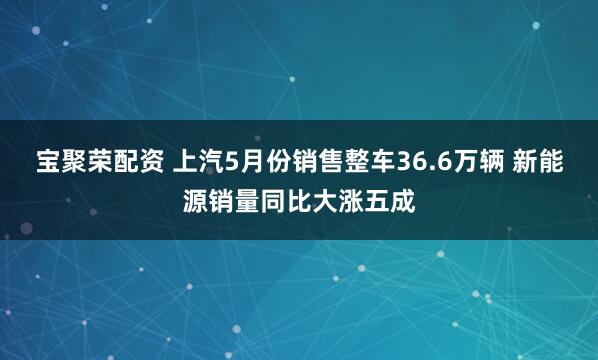 宝聚荣配资 上汽5月份销售整车36.6万辆 新能源销量同比大涨五成