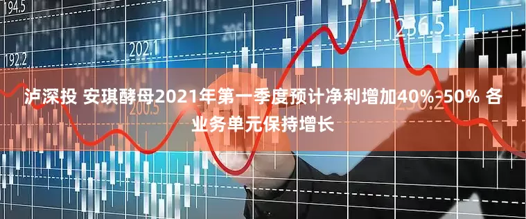 泸深投 安琪酵母2021年第一季度预计净利增加40%-50% 各业务单元保持增长