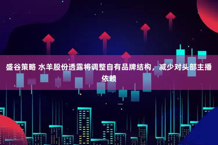 盛谷策略 水羊股份透露将调整自有品牌结构，减少对头部主播依赖