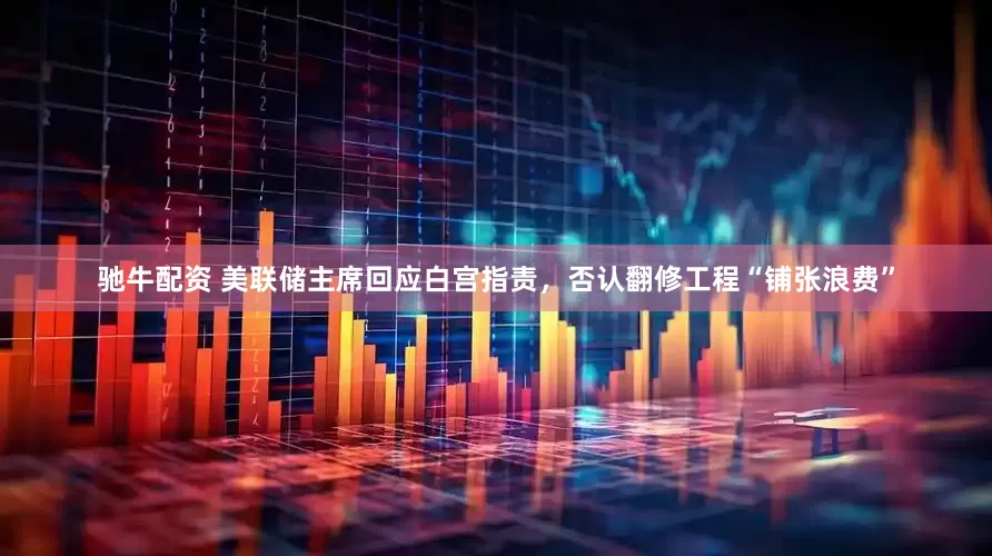 驰牛配资 美联储主席回应白宫指责，否认翻修工程“铺张浪费”