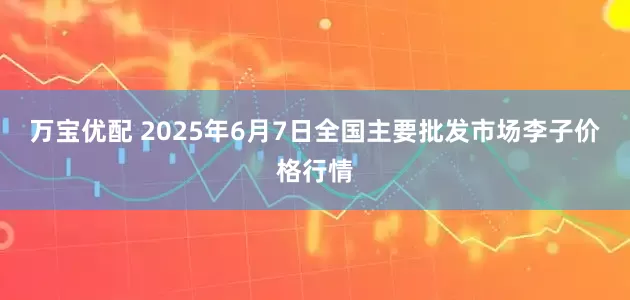 万宝优配 2025年6月7日全国主要批发市场李子价格行情