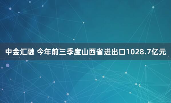 中金汇融 今年前三季度山西省进出口1028.7亿元