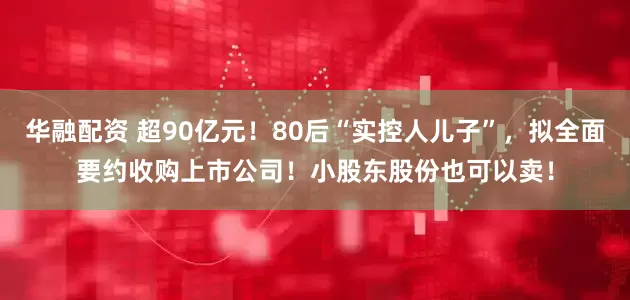 华融配资 超90亿元！80后“实控人儿子”，拟全面要约收购上市公司！小股东股份也可以卖！