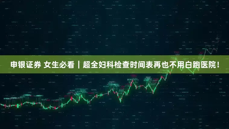 申银证券 女生必看｜超全妇科检查时间表再也不用白跑医院！