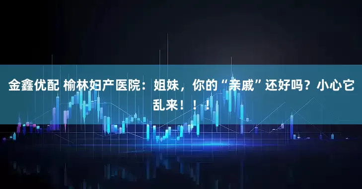 金鑫优配 榆林妇产医院：姐妹，你的“亲戚”还好吗？小心它乱来！！！