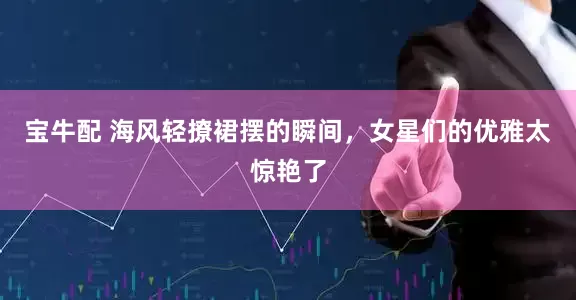 宝牛配 海风轻撩裙摆的瞬间，女星们的优雅太惊艳了